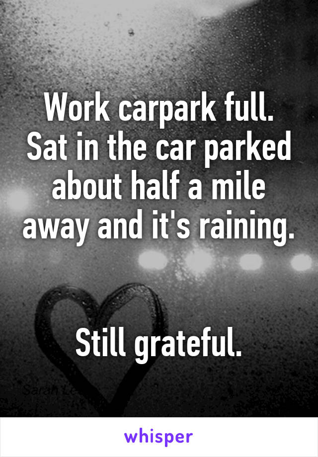 Work carpark full. Sat in the car parked about half a mile away and it's raining. 

Still grateful.