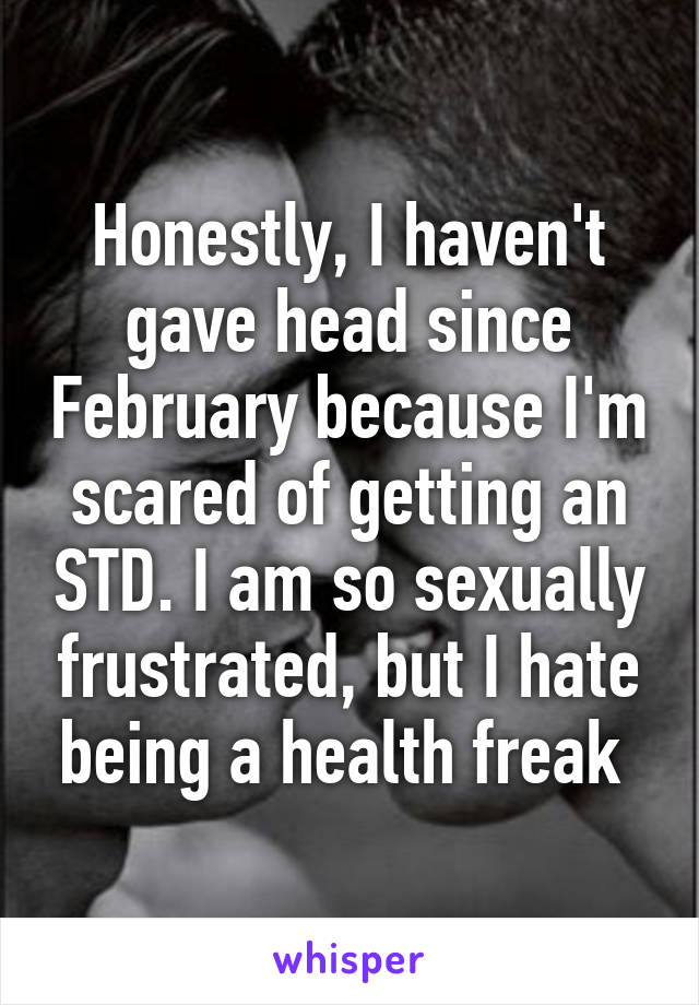 Honestly, I haven't gave head since February because I'm scared of getting an STD. I am so sexually frustrated, but I hate being a health freak 