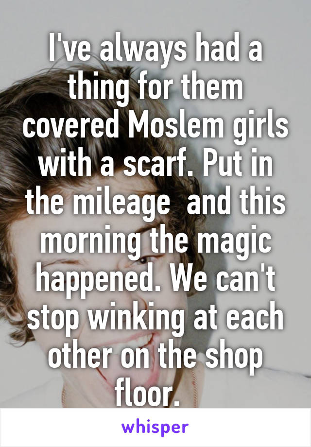 I've always had a thing for them covered Moslem girls with a scarf. Put in the mileage  and this morning the magic happened. We can't stop winking at each other on the shop floor.  