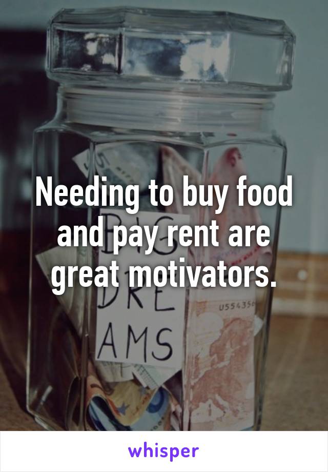 Needing to buy food and pay rent are great motivators.