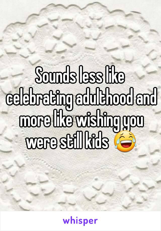 Sounds less like celebrating adulthood and more like wishing you were still kids 😂