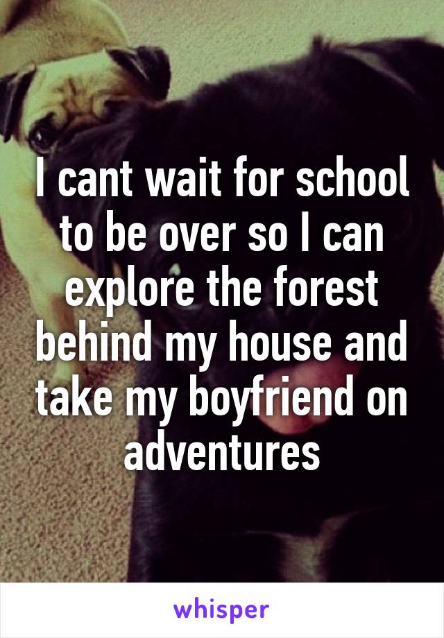 I cant wait for school to be over so I can explore the forest behind my house and take my boyfriend on adventures