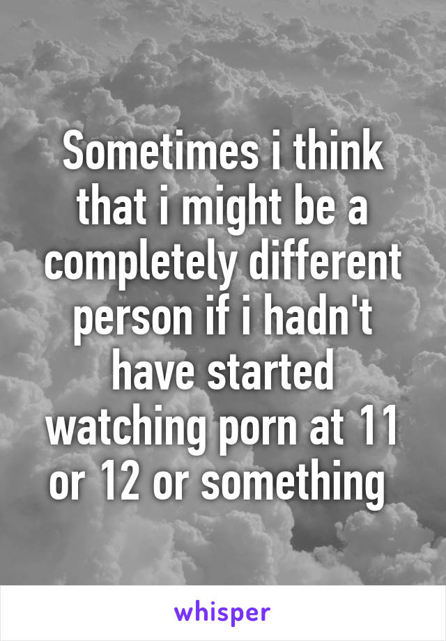 Sometimes i think that i might be a completely different person if i hadn't have started watching porn at 11 or 12 or something 