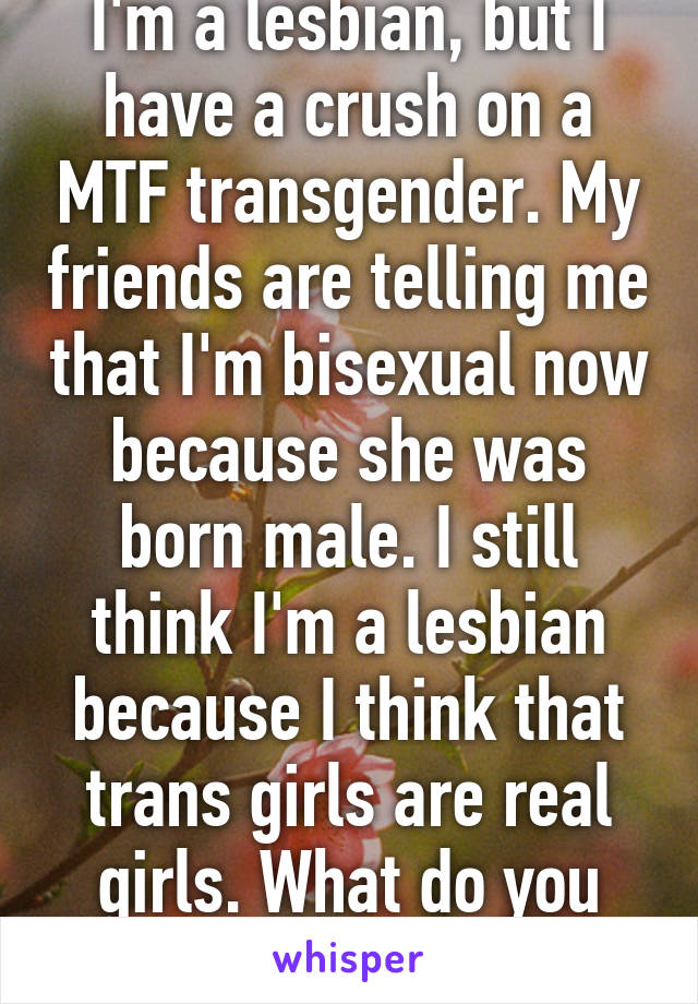 I'm a lesbian, but I have a crush on a MTF transgender. My friends are telling me that I'm bisexual now because she was born male. I still think I'm a lesbian because I think that trans girls are real girls. What do you guys think?