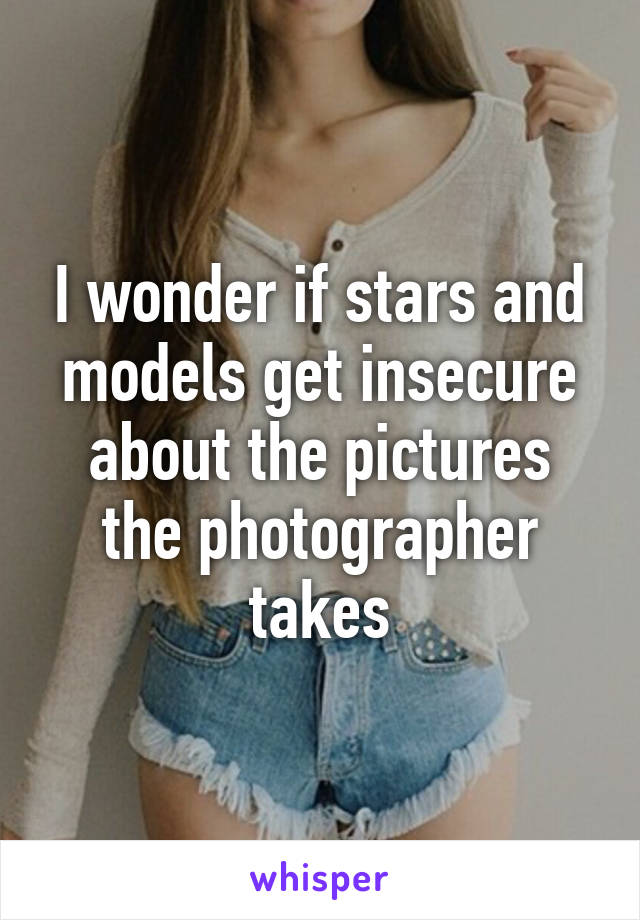 I wonder if stars and models get insecure about the pictures the photographer takes