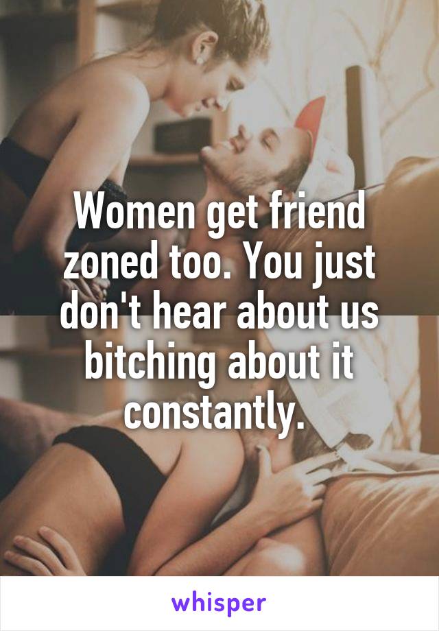 Women get friend zoned too. You just don't hear about us bitching about it constantly. 