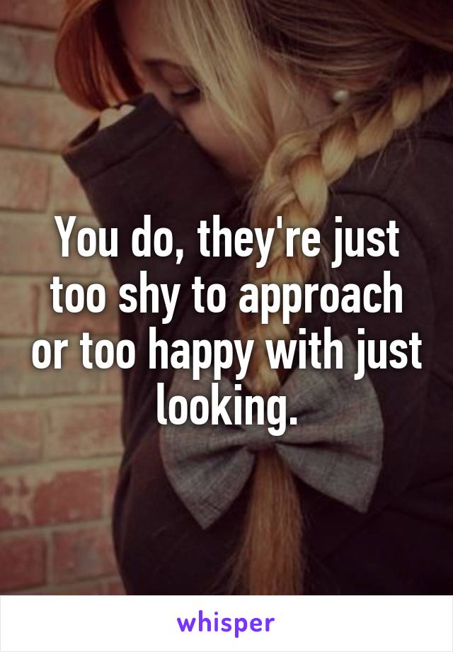 You do, they're just too shy to approach or too happy with just looking.