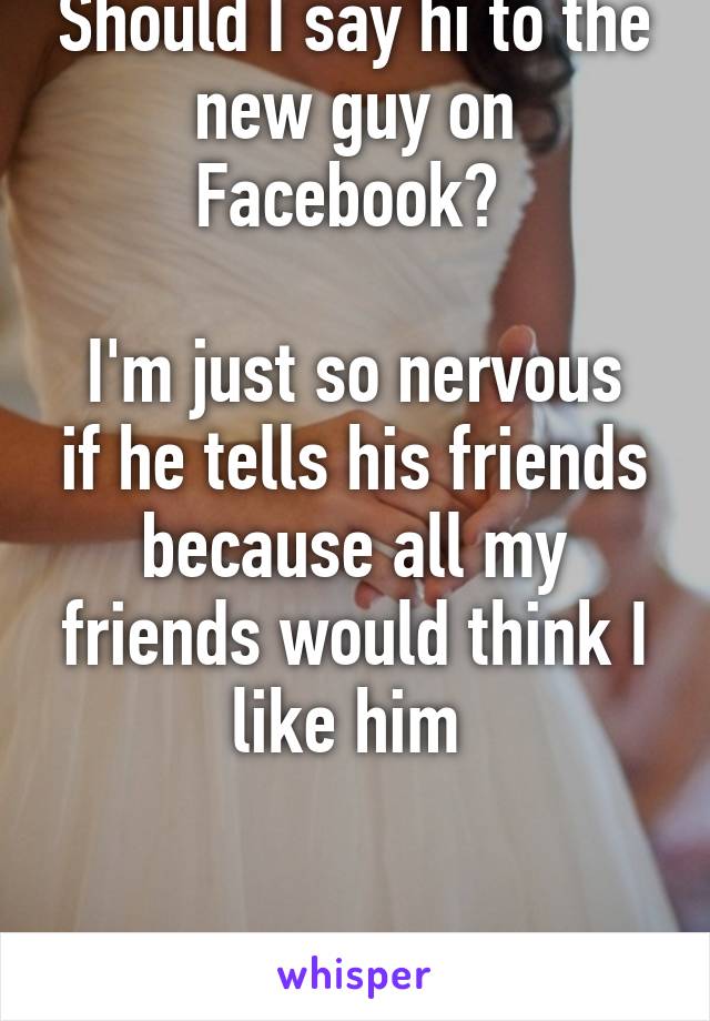 Should I say hi to the new guy on Facebook? 

I'm just so nervous if he tells his friends because all my friends would think I like him 


