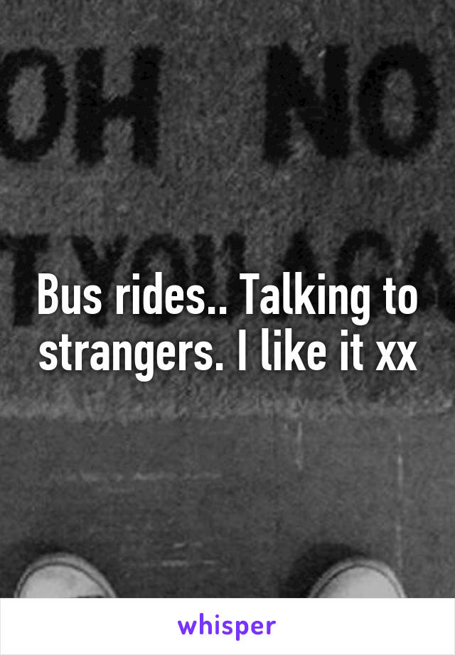 Bus rides.. Talking to strangers. I like it xx