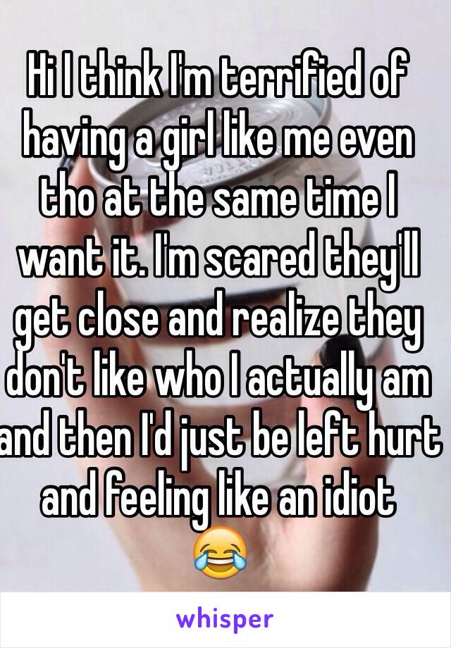 Hi I think I'm terrified of having a girl like me even tho at the same time I want it. I'm scared they'll get close and realize they don't like who I actually am and then I'd just be left hurt and feeling like an idiot 
😂