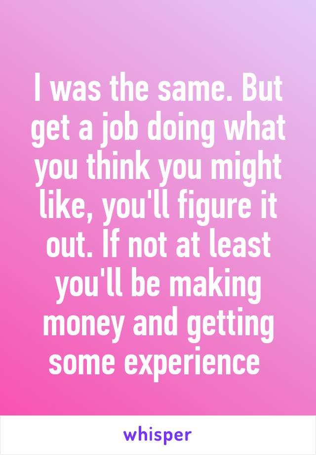 I was the same. But get a job doing what you think you might like, you'll figure it out. If not at least you'll be making money and getting some experience 