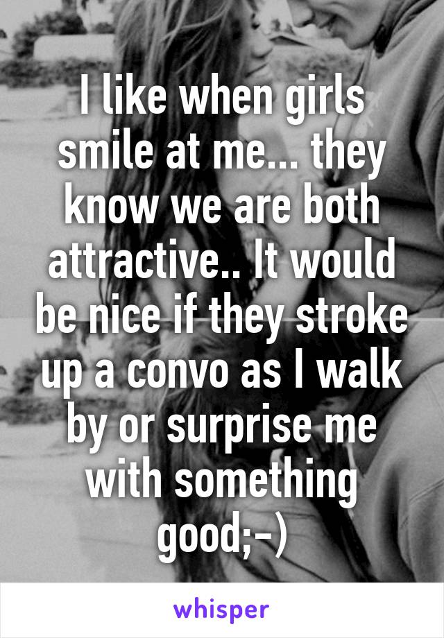 I like when girls smile at me... they know we are both attractive.. It would be nice if they stroke up a convo as I walk by or surprise me with something good;-)