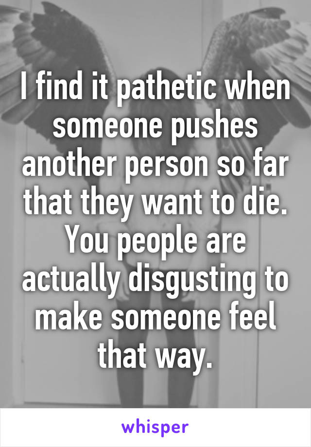 I find it pathetic when someone pushes another person so far that they want to die. You people are actually disgusting to make someone feel that way.