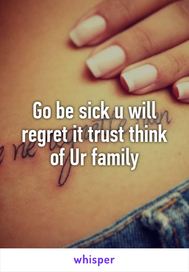 Go be sick u will regret it trust think of Ur family