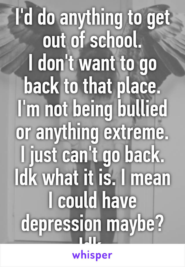 I'd do anything to get out of school.
I don't want to go back to that place.
I'm not being bullied or anything extreme. I just can't go back. Idk what it is. I mean I could have depression maybe? Idk.