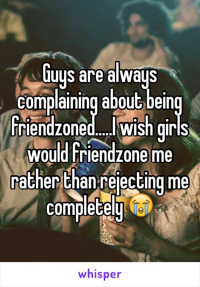 Guys are always complaining about being friendzoned.....I wish girls would friendzone me rather than rejecting me completely 😭