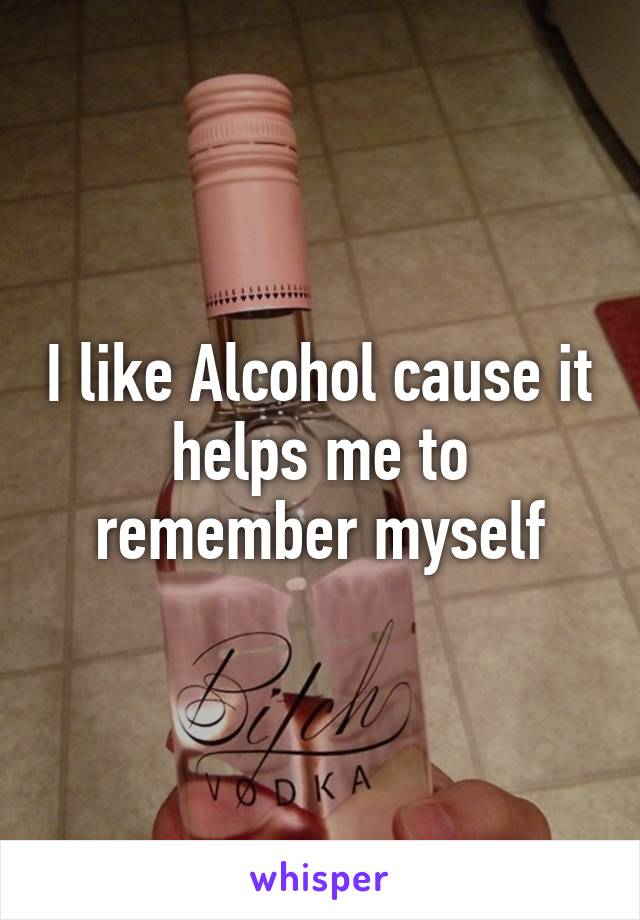 I like Alcohol cause it helps me to remember myself