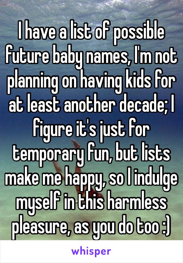 I have a list of possible future baby names, I'm not planning on having kids for at least another decade; I figure it's just for temporary fun, but lists make me happy, so I indulge myself in this harmless pleasure, as you do too :)