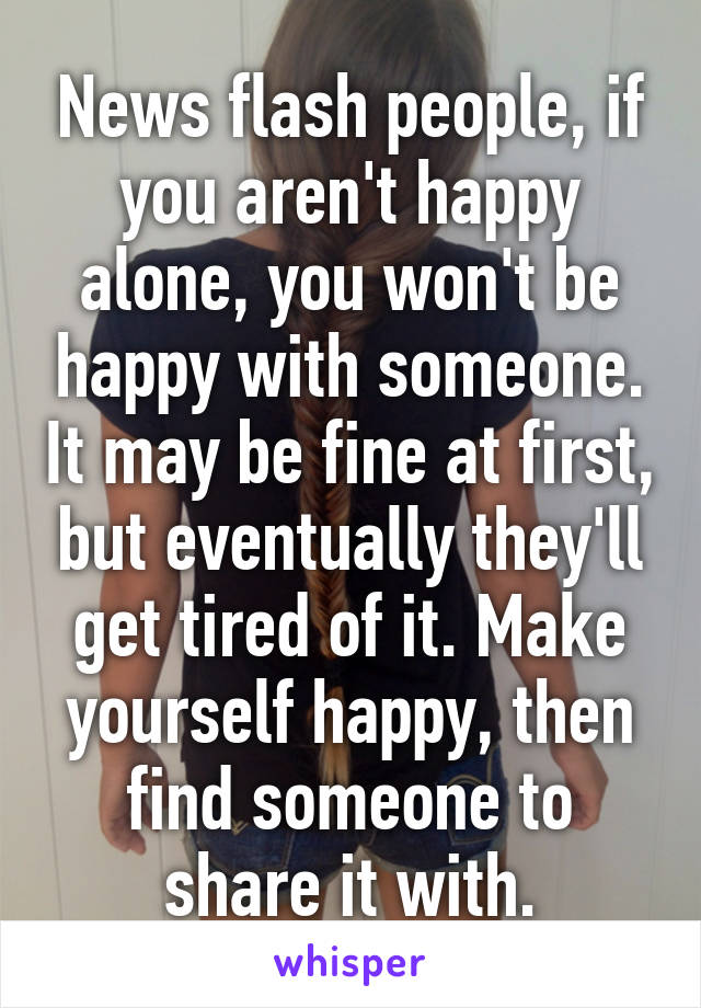 News flash people, if you aren't happy alone, you won't be happy with someone. It may be fine at first, but eventually they'll get tired of it. Make yourself happy, then find someone to share it with.