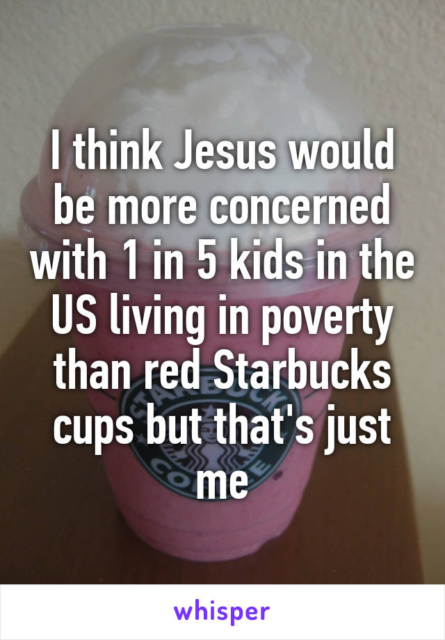 I think Jesus would be more concerned with 1 in 5 kids in the US living in poverty than red Starbucks cups but that's just me