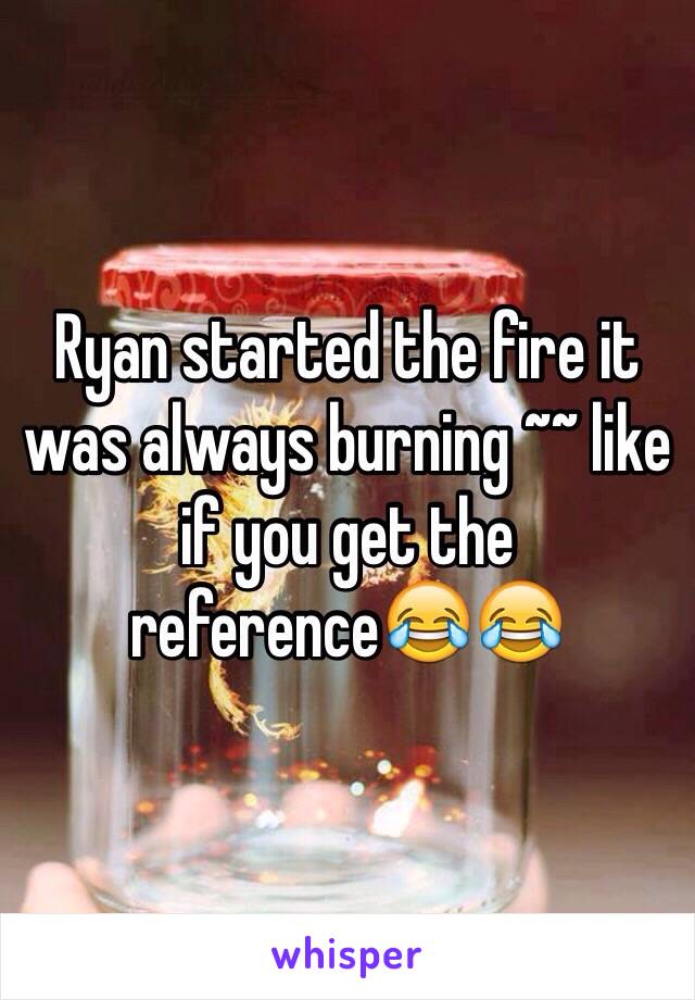 Ryan started the fire it was always burning ~~ like if you get the reference😂😂