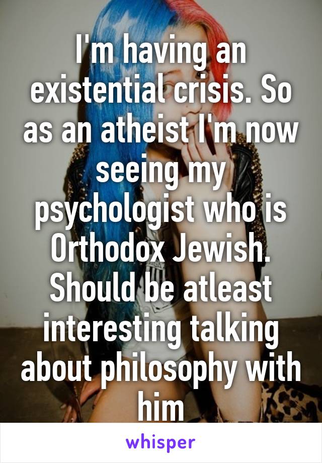 I'm having an existential crisis. So as an atheist I'm now seeing my psychologist who is Orthodox Jewish. Should be atleast interesting talking about philosophy with him