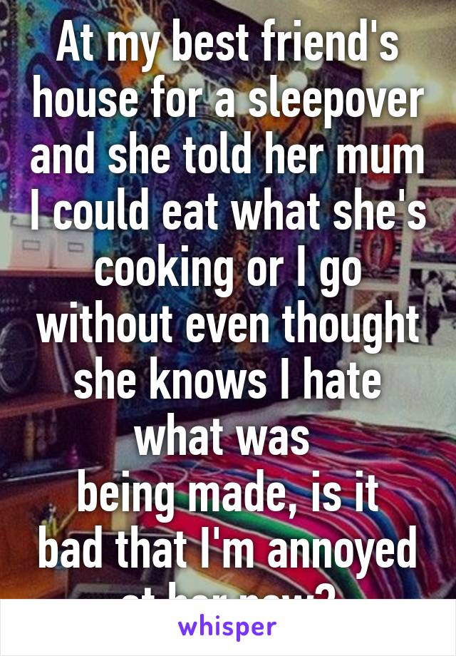 At my best friend's house for a sleepover and she told her mum I could eat what she's cooking or I go without even thought she knows I hate what was 
being made, is it bad that I'm annoyed at her now?