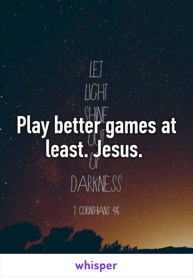 Play better games at least. Jesus. 