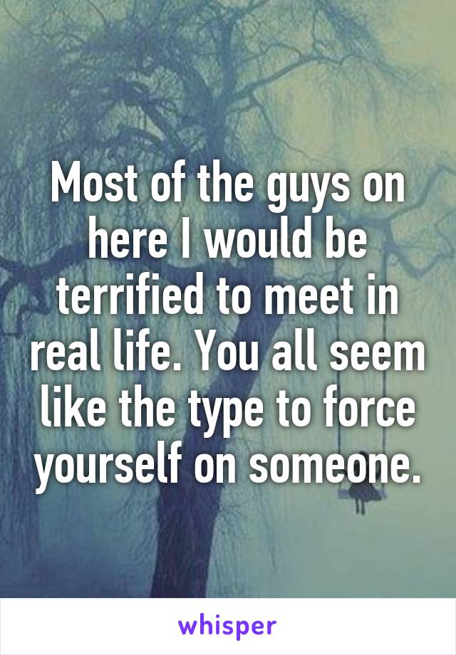 Most of the guys on here I would be terrified to meet in real life. You all seem like the type to force yourself on someone.