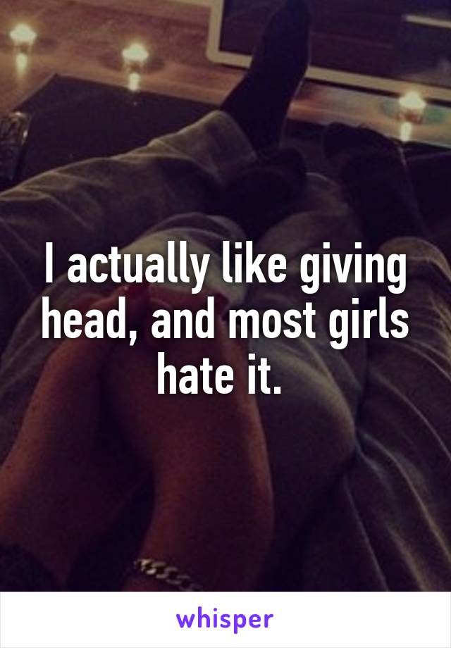 I actually like giving head, and most girls hate it. 