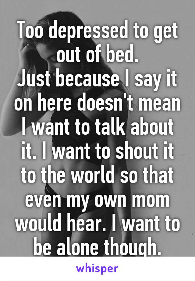 Too depressed to get out of bed.
Just because I say it on here doesn't mean I want to talk about it. I want to shout it to the world so that even my own mom would hear. I want to be alone though.