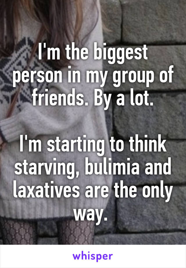 I'm the biggest person in my group of friends. By a lot.

I'm starting to think starving, bulimia and laxatives are the only way. 