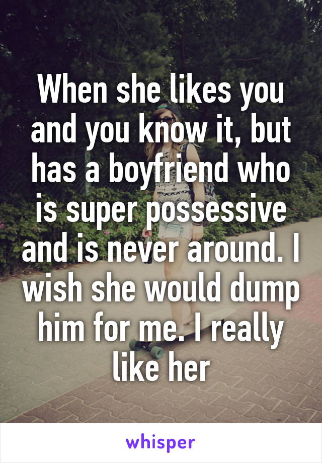 When she likes you and you know it, but has a boyfriend who is super possessive and is never around. I wish she would dump him for me. I really like her