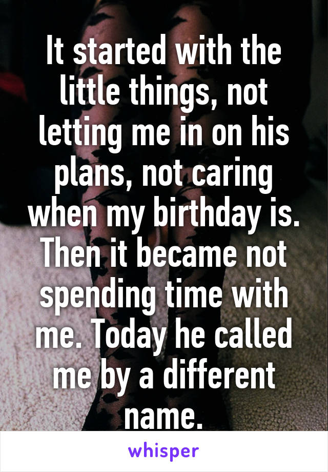 It started with the little things, not letting me in on his plans, not caring when my birthday is. Then it became not spending time with me. Today he called me by a different name.