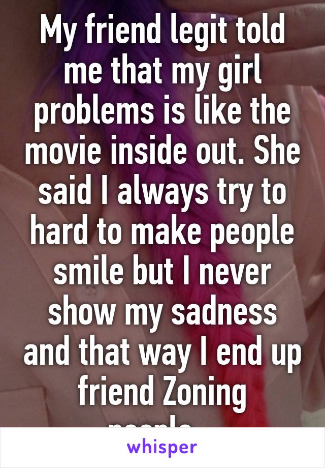 My friend legit told me that my girl problems is like the movie inside out. She said I always try to hard to make people smile but I never show my sadness and that way I end up friend Zoning people...