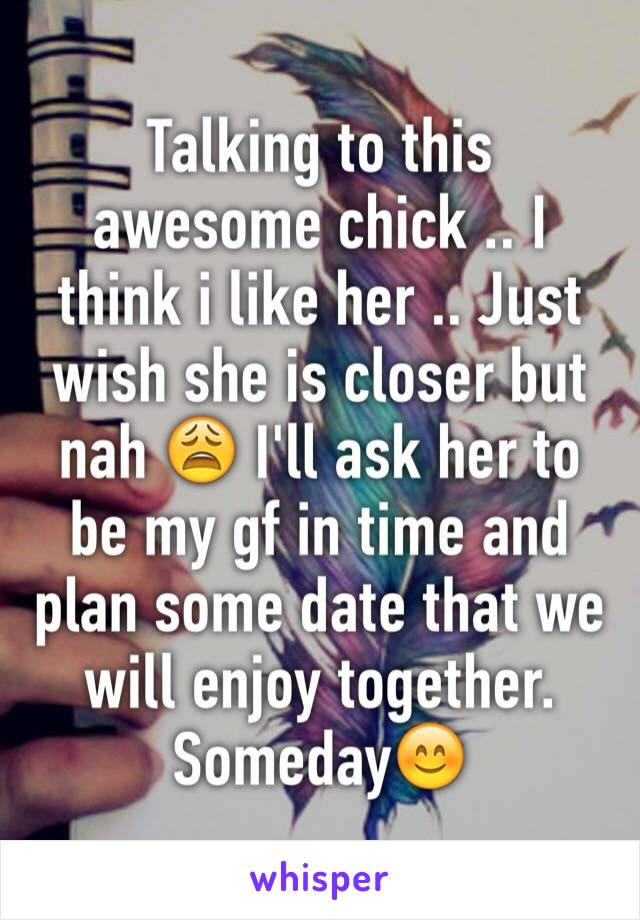 Talking to this awesome chick .. I think i like her .. Just wish she is closer but nah 😩 I'll ask her to be my gf in time and plan some date that we will enjoy together. Someday😊