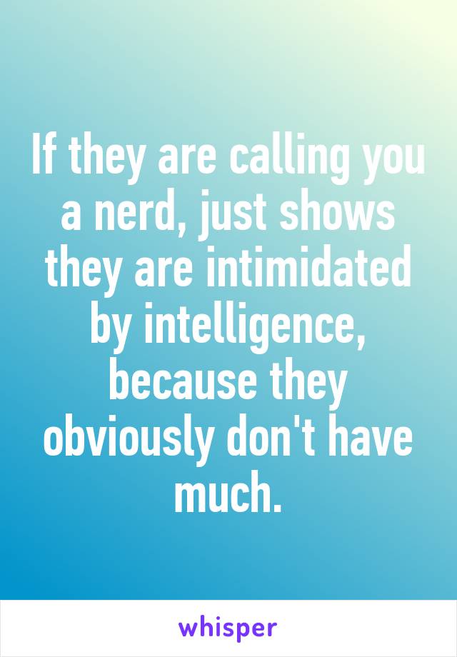 If they are calling you a nerd, just shows they are intimidated by intelligence, because they obviously don't have much.