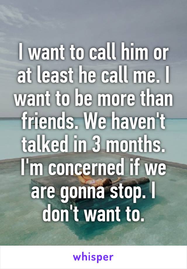 I want to call him or at least he call me. I want to be more than friends. We haven't talked in 3 months. I'm concerned if we are gonna stop. I don't want to.