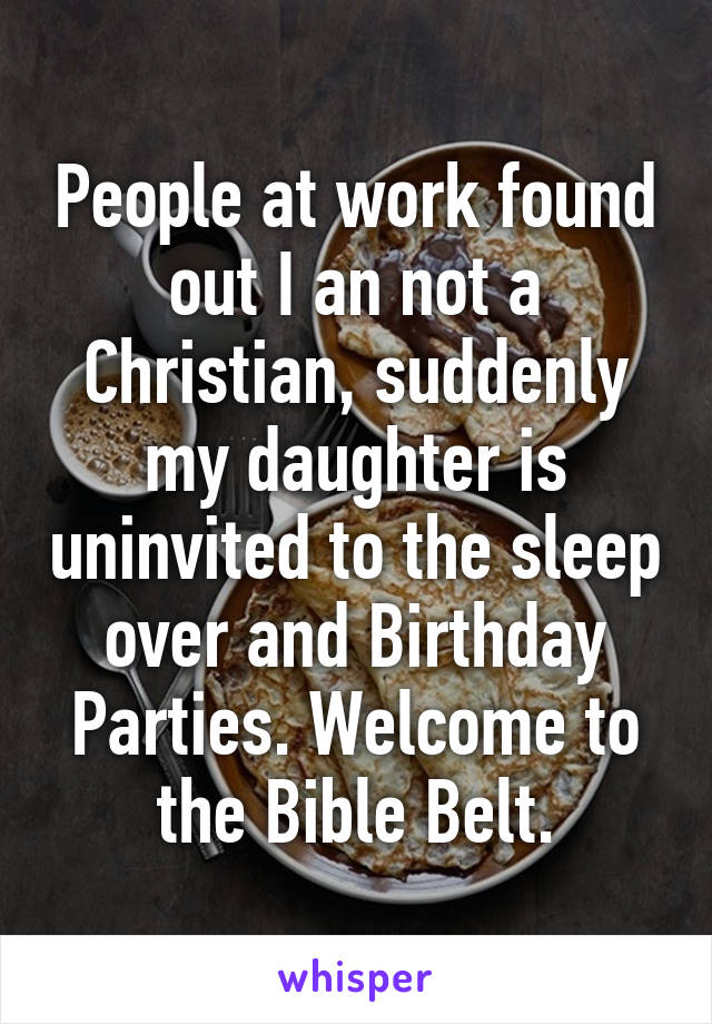 People at work found out I an not a Christian, suddenly my daughter is uninvited to the sleep over and Birthday Parties. Welcome to the Bible Belt.