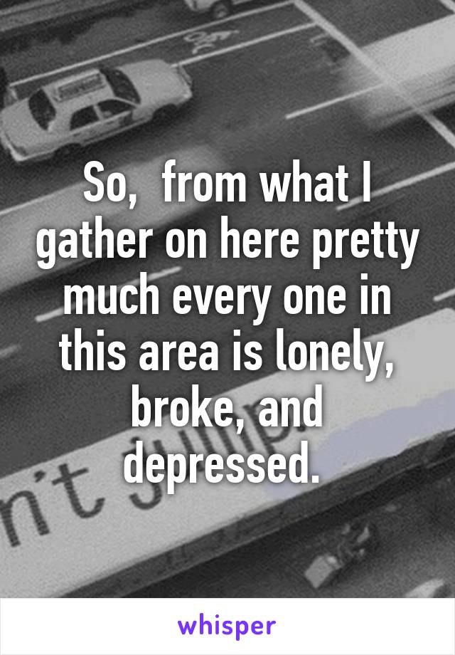 So,  from what I gather on here pretty much every one in this area is lonely, broke, and depressed. 