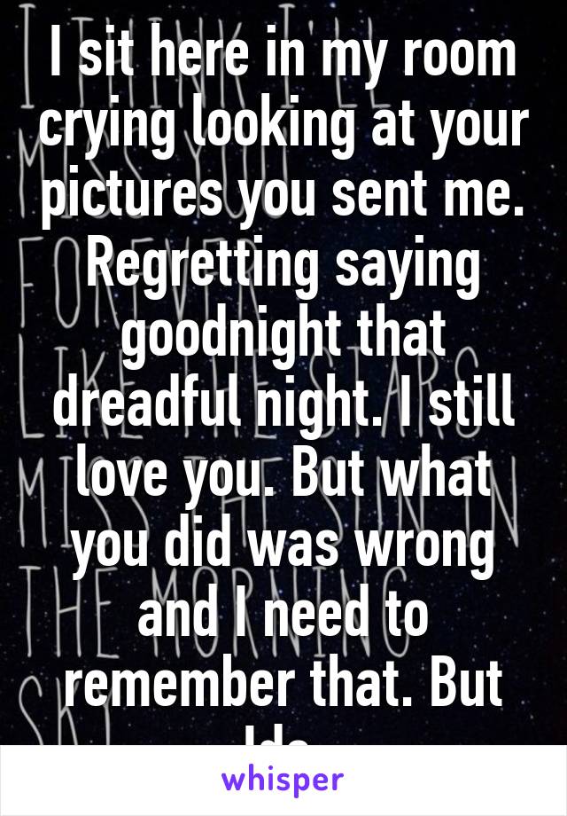 I sit here in my room crying looking at your pictures you sent me. Regretting saying goodnight that dreadful night. I still love you. But what you did was wrong and I need to remember that. But Idc.