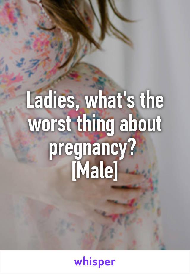 Ladies, what's the worst thing about pregnancy? 
[Male]