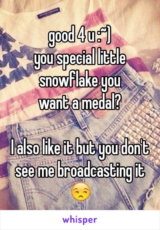 good 4 u :~)
you special little snowflake you
want a medal?

I also like it but you don't see me broadcasting it 😒