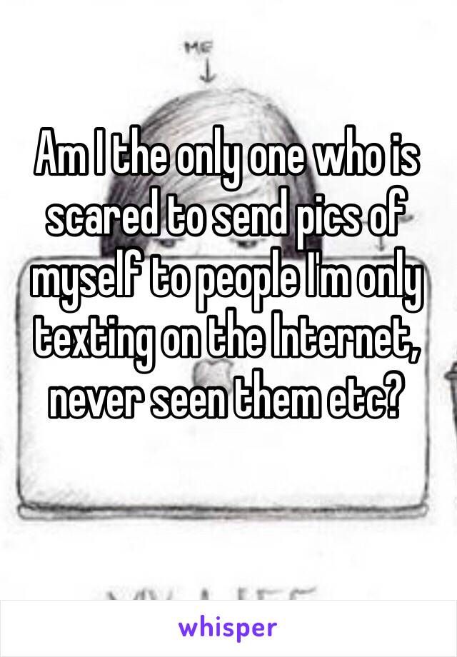 Am I the only one who is scared to send pics of myself to people I'm only texting on the Internet, never seen them etc? 