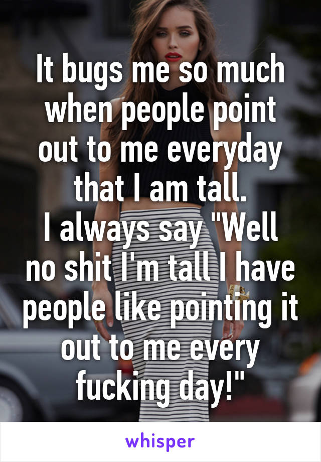 It bugs me so much when people point out to me everyday that I am tall.
I always say "Well no shit I'm tall I have people like pointing it out to me every fucking day!"