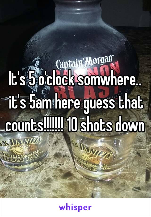 It's 5 o'clock somwhere.. it's 5am here guess that counts!!!!!!! 10 shots down 