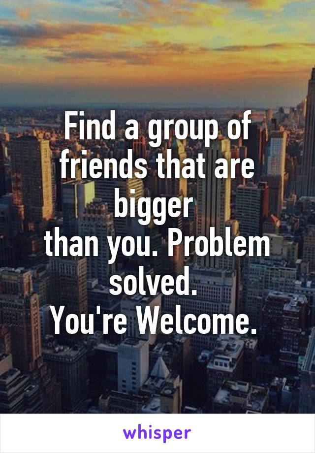 Find a group of
friends that are bigger 
than you. Problem solved. 
You're Welcome. 