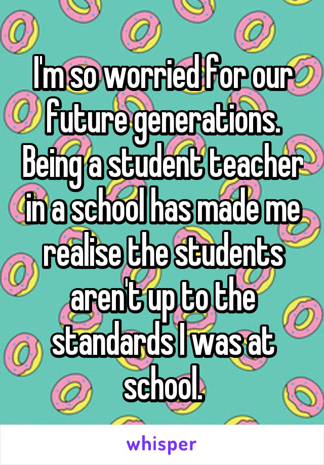 I'm so worried for our future generations. Being a student teacher in a school has made me realise the students aren't up to the standards I was at school.