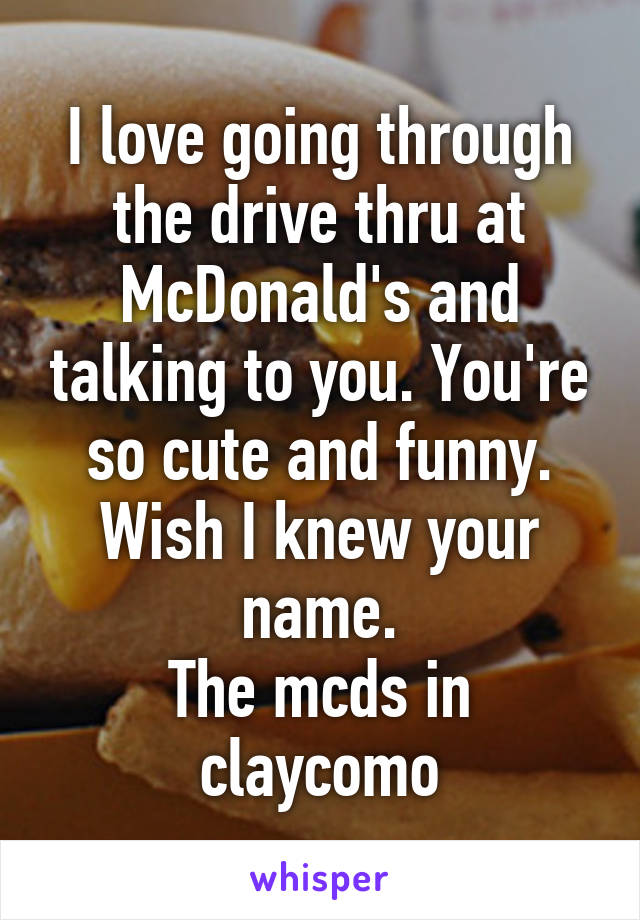 I love going through the drive thru at McDonald's and talking to you. You're so cute and funny. Wish I knew your name.
The mcds in claycomo