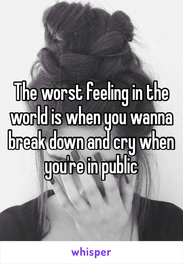 The worst feeling in the world is when you wanna break down and cry when you're in public 